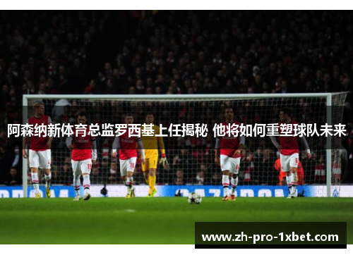 阿森纳新体育总监罗西基上任揭秘 他将如何重塑球队未来