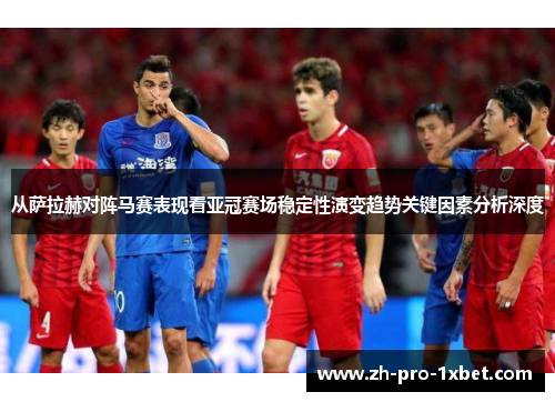 从萨拉赫对阵马赛表现看亚冠赛场稳定性演变趋势关键因素分析深度
