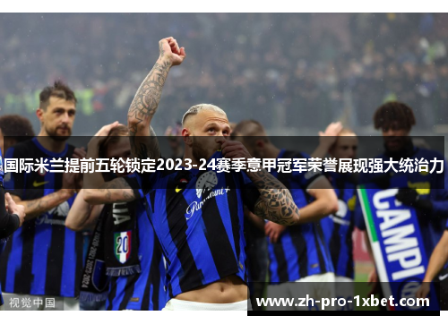 国际米兰提前五轮锁定2023-24赛季意甲冠军荣誉展现强大统治力